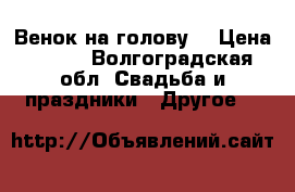 Венок на голову  › Цена ­ 600 - Волгоградская обл. Свадьба и праздники » Другое   